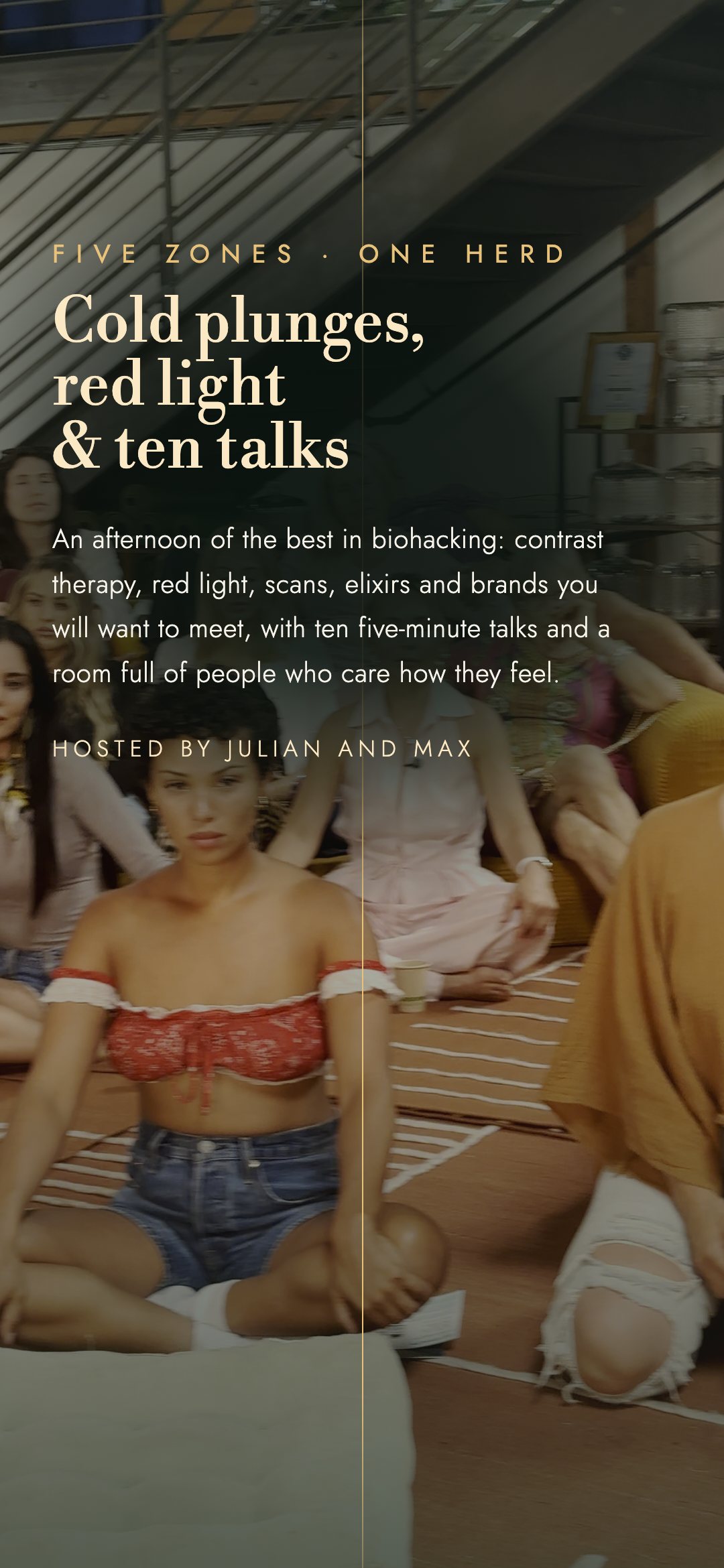 Five zones, one herd. Cold plunges, red light and ten talks: an afternoon of the best in biohacking, with contrast therapy, red light, scans, elixirs and brands you will want to meet, ten five-minute talks and a room full of people who care how they feel. Hosted by Julian and Max.