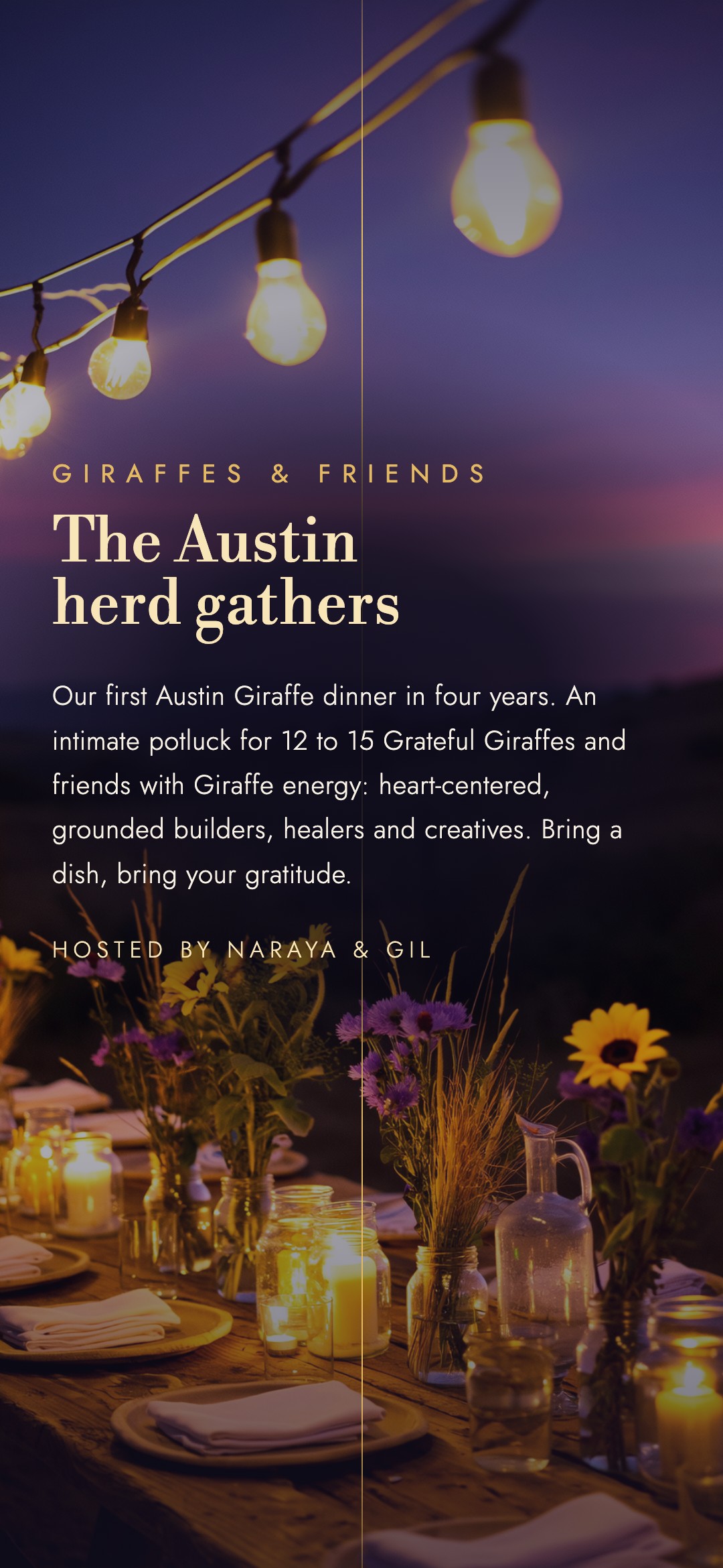 Giraffes & friends. The Austin herd gathers. Our first Austin Giraffe dinner in four years. An intimate potluck for 12 to 15 Grateful Giraffes and friends with Giraffe energy: heart-centered, grounded builders, healers and creatives. Bring a dish, bring your gratitude. Hosted by Naraya & Gil.