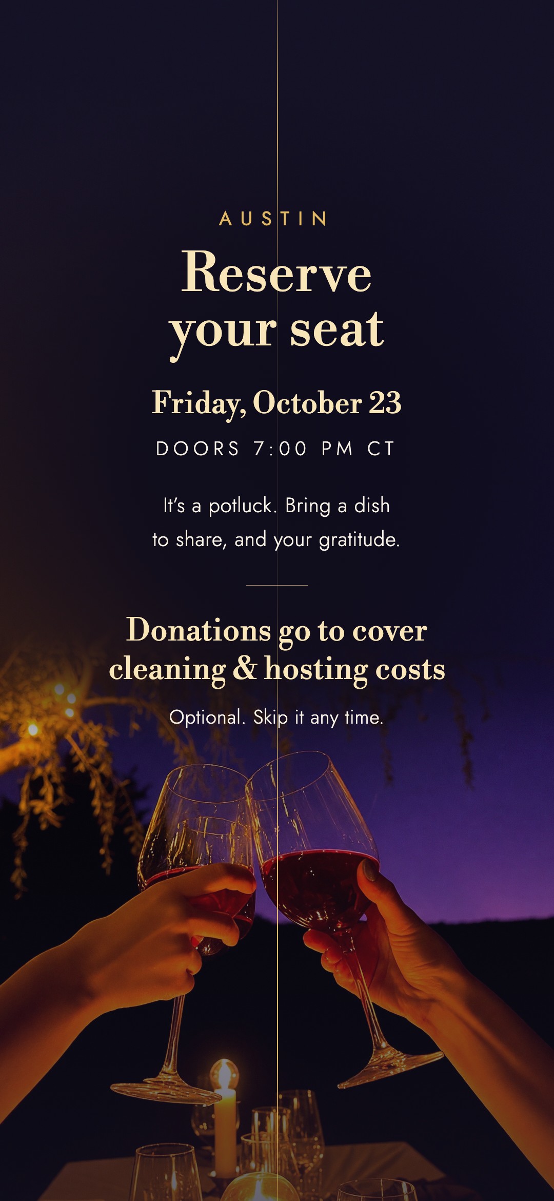Austin. Reserve your seat. Friday, October 23. Doors 7:00 PM CT. It’s a potluck. Bring a dish to share, and your gratitude. Donations go to cover cleaning & hosting costs. Optional. Skip it any time.