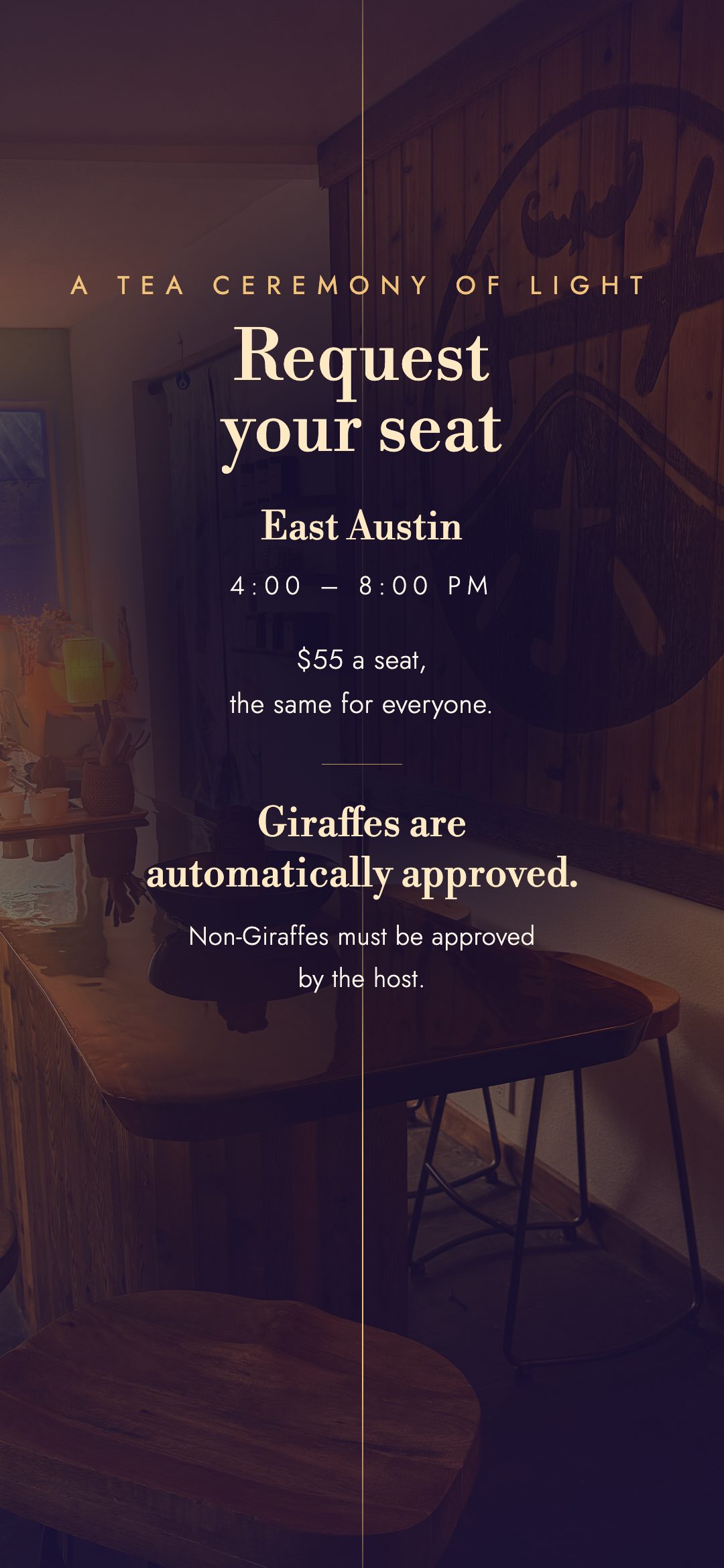 Request your seat. East Austin, 4:00 to 8:00 PM. $55 a seat, the same for everyone. Giraffes are automatically approved. Non-Giraffes must be approved by the host.